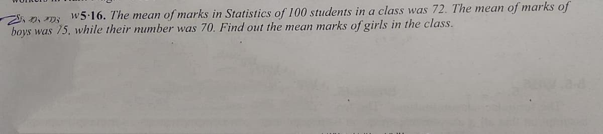 S, D, m5 w5 16. The mean of marks in Statistics of 100 students in a class was 72. The mean of marks of
boys was 75, while their number was 70. Find out the mean marks of girls in the class.
