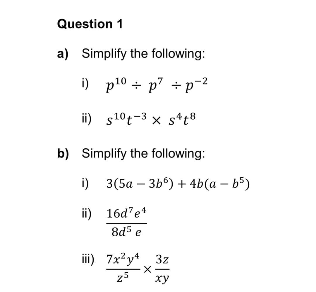 Question 1
a) Simplify the following:
i) p10 ÷ p7 ÷ p=2
÷ p' ÷p
ii) s10t-3 x s4t8
b) Simplify the following:
i) 3(5а — 3Ь9) + 4b(а — Ь5)
-
ii)
16d’e4
8d5 e
iii) 7x²y* 3z
25
ху
