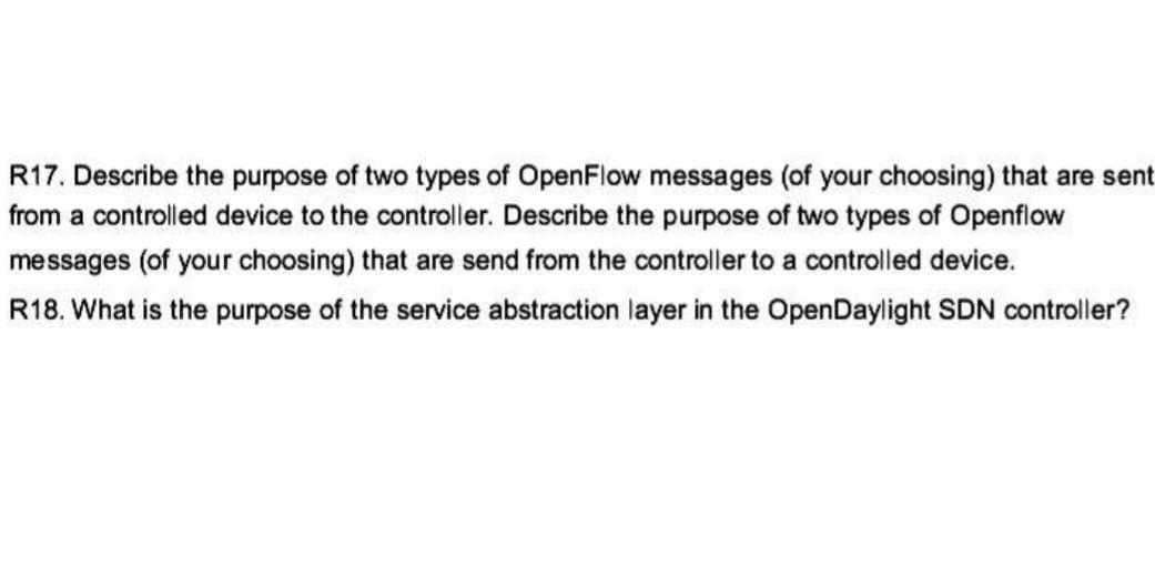 R17. Describe the purpose of two types of OpenFlow messages (of your choosing) that are sent
from a controlled device to the controller. Describe the purpose of two types of Openflow
messages (of your choosing) that are send from the controller to a controlled device.
R18. What is the purpose of the service abstraction layer in the OpenDaylight SDN controller?