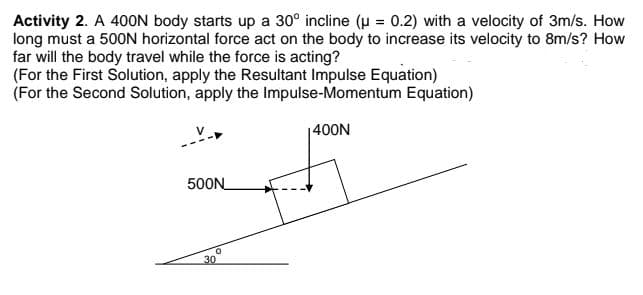 Activity 2. A 400N body starts up a 30° incline (u = 0.2) with a velocity of 3m/s. How
long must a 500N horizontal force act on the body to increase its velocity to 8m/s? How
far will the body travel while the force is acting?
(For the First Solution, apply the Resultant Impulse Equation)
(For the Second Solution, apply the Impulse-Momentum Equation)
|400N
500N
30

