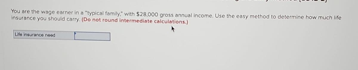 You are the wage earner in a "typical family," with $28,000 gross annual income. Use the easy method to determine how much life
insurance you should carry. (Do not round intermediate calculations.)
Life insurance need