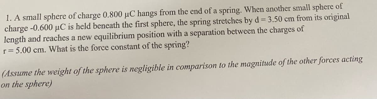 1. A small sphere of charge 0.800 µC hangs from the end of a spring. When another small sphere of
charge -0.600 µC is held beneath the first sphere, the spring stretches by d = 3.50 cm from its original
length and reaches a new equilibrium position with a separation between the charges of
r= 5.00 cm. What is the force constant of the spring?
(Assume the weight of the sphere is negligible in comparison to the magnitude of the other forces acting
on the sphere)
