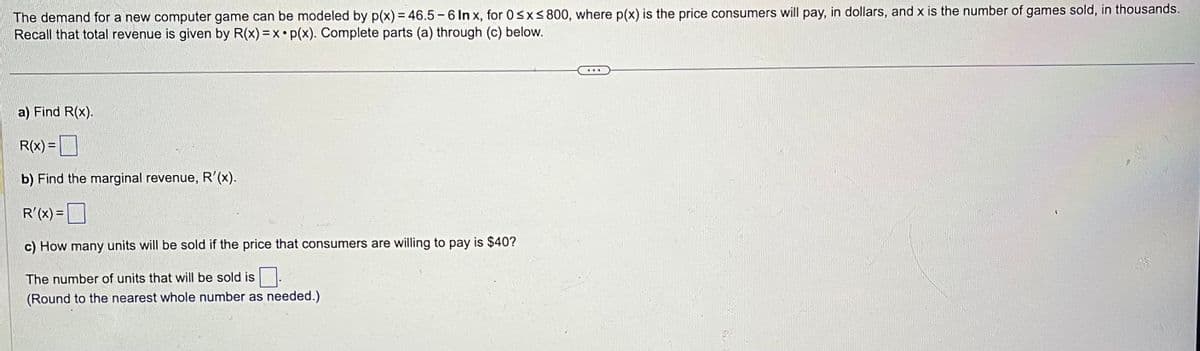 The demand for a new computer game can be modeled by p(x) = 46.5-6 In x, for 0≤x≤800, where p(x) is the price consumers will pay, in dollars, and x is the number of games sold, in thousands.
Recall that total revenue is given by R(x) = x p(x). Complete parts (a) through (c) below.
a) Find R(x).
R(x) =
b) Find the marginal revenue, R'(x).
R'(x) =
c) How many units will be sold if the price that consumers are willing to pay is $40?
The number of units that will be sold is
(Round to the nearest whole number as needed.)