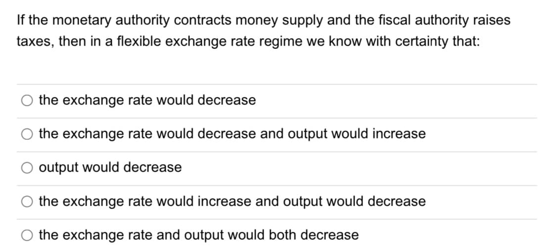 If the monetary authority contracts money supply and the fiscal authority raises
taxes, then in a flexible exchange rate regime we know with certainty that:
the exchange rate would decrease
the exchange rate would decrease and output would increase
output would decrease
the exchange rate would increase and output would decrease
the exchange rate and output would both decrease