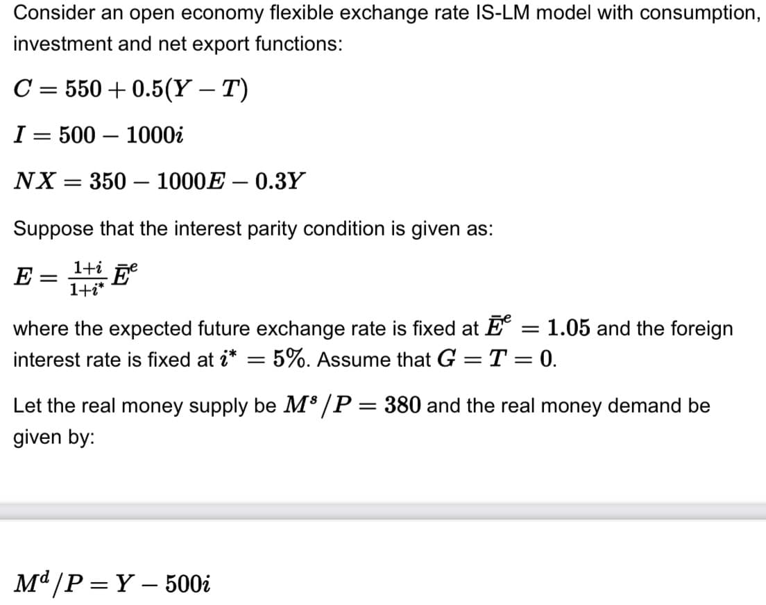 Consider an open economy flexible exchange rate IS-LM model with consumption,
investment and net export functions:
C = 550 +0.5(Y – T)
I= 500-1000i
NX = 350 - 1000E-0.3Y
Suppose that the interest parity condition is given as:
E = 1+ Ee
1+i*
where the expected future exchange rate is fixed at = 1.05 and the foreign
interest rate is fixed at i* = 5%. Assume that G = T = 0.
Let the real money supply be M³/P = 380 and the real money demand be
given by:
Md/P=Y-500i