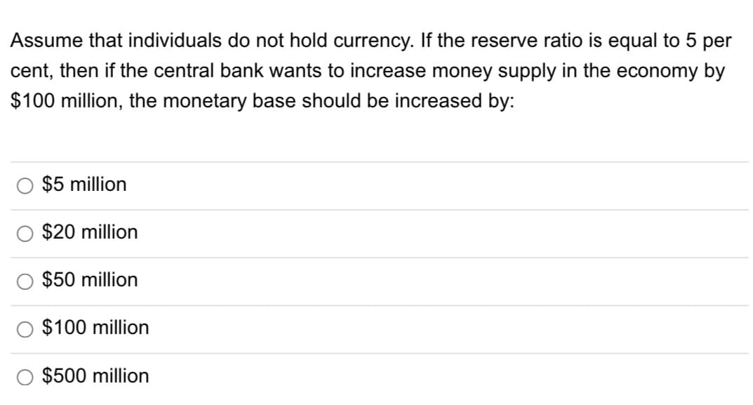 Assume that individuals do not hold currency. If the reserve ratio is equal to 5 per
cent, then if the central bank wants to increase money supply in the economy by
$100 million, the monetary base should be increased by:
$5 million
$20 million
$50 million
$100 million
$500 million