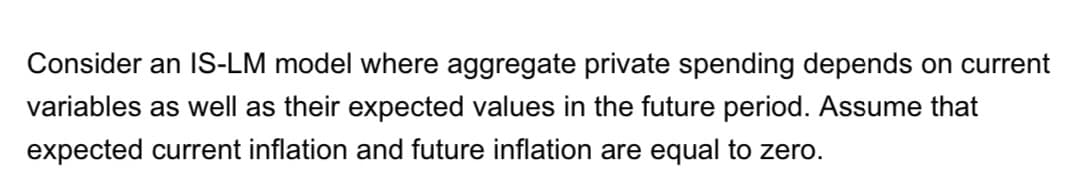 Consider an IS-LM model where aggregate private spending depends on current
variables as well as their expected values in the future period. Assume that
expected current inflation and future inflation are equal to zero.