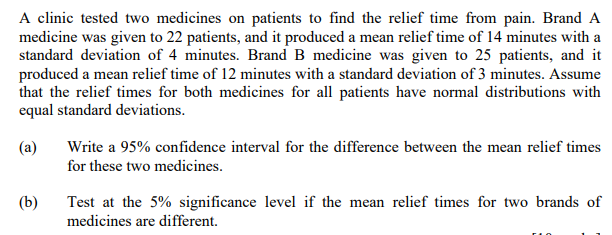 A clinic tested two medicines on patients to find the relief time from pain. Brand A
medicine was given to 22 patients, and it produced a mean relief time of 14 minutes with a
standard deviation of 4 minutes. Brand B medicine was given to 25 patients, and it
produced a mean relief time of 12 minutes with a standard deviation of 3 minutes. Assume
that the relief times for both medicines for all patients have normal distributions with
equal standard deviations.
(a)
Write a 95% confidence interval for the difference between the mean relief times
for these two medicines.
(b)
Test at the 5% significance level if the mean relief times for two brands of
medicines are different.

