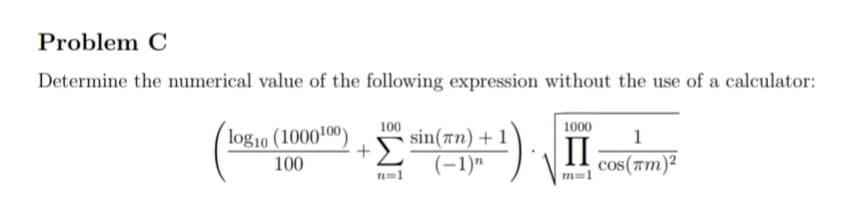 Problem C
Determine the numerical value of the following expression without the use of a calculator:
100
1000
log10 (1000100)
sin(an) + 1
II
100
(-1)"
cos(am)²
n=1
m=1
