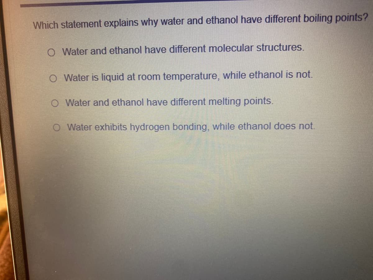 Which statement explains why water and ethanol have different boiling points?
O Water and ethanol have different molecular structures.
O Water is liquid at room temperature, while ethanol is not.
O Water and ethanol have different melting points.
O Water exhibits hydrogen bonding, while ethanol does not.
