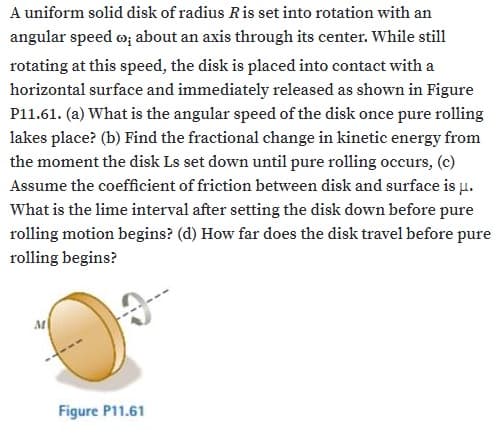 A uniform solid disk of radius Ris set into rotation with an
angular speed o; about an axis through its center. While still
rotating at this speed, the disk is placed into contact with a
horizontal surface and immediately released as shown in Figure
P11.61. (a) What is the angular speed of the disk once pure rolling
lakes place? (b) Find the fractional change in kinetic energy from
the moment the disk Ls set down until pure rolling occurs, (c)
Assume the coefficient of friction between disk and surface is µ.
What is the lime interval after setting the disk down before pure
rolling motion begins? (d) How far does the disk travel before pure
rolling begins?
Figure P11.61
