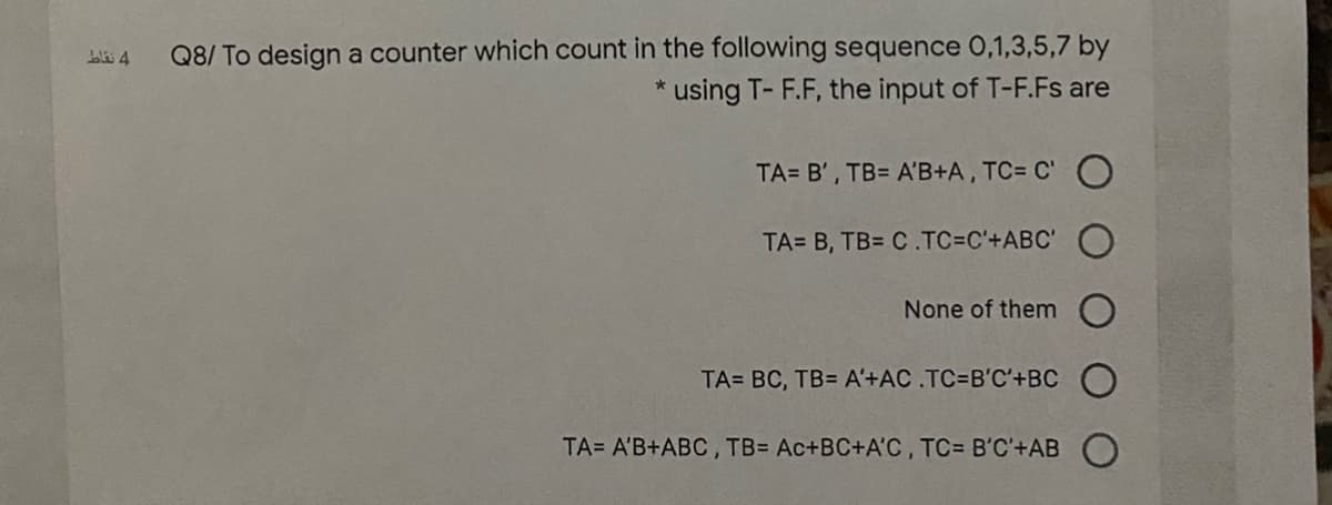 Q8/ To design a counter which count in the following sequence 0,1,3,5,7 by
using T- F.F, the input of T-F.Fs are
bli 4
TA= B', TB= A'B+A, TC= C' O
TA= B, TB= C.TC=C'+ABC'
None of them
TA= BC, TB= A'+AC.TC=B'C'+BC
TA= A'B+ABC , TB= Ac+BC+A'C, TC= B'C'+AB
