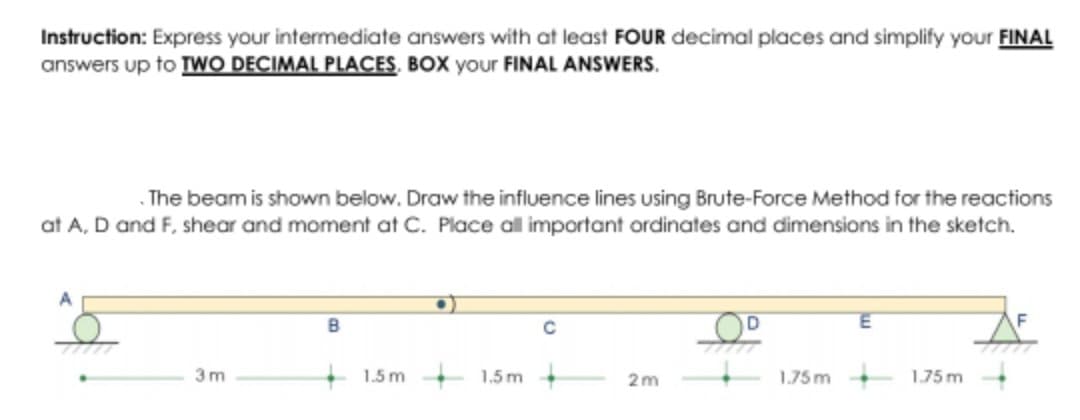 Instruction: Express your intermediate answers with at least FOUR decimal places and simplify your FINAL
answers up to TWO DECIMAL PLACES. BOX your FINAL ANSWERS.
The beam is shown below. Draw the influence lines using Brute-Force Method for the reactions
at A, D and F, shear and moment at C. Place all important ordinates and dimensions in the sketch.
A
3m
B
1.5m 1.5m.
2m
1.75m
1.75m