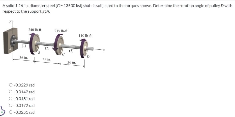 A solid 1.26-in.-diameter steel [G= 13500 ksi] shaft is subjected to the torques shown. Determine the rotation angle of pulley D with
respect to the support at A.
(1)
240 lb-ft
36 in.
-0.0229 rad
-0.0147 rad
O -0.0181 rad
-0.0172 rad
-0.0251 rad
B
36 in.
215 lb-ft
C
(3)
36 in.
110 lb-ft
D
X