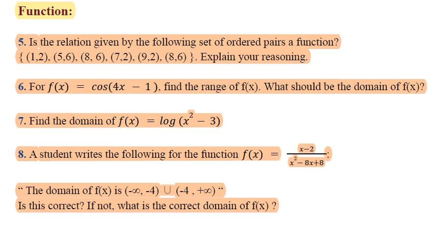 Function:
5. Is the relation given by the following set of ordered pairs a function?
{ (1,2), (5,6). (8, 6), (7,2). (9.2). (8,6) }. Explain your reasoning.
6. For f(x) = cos(4x
1), find the range of f(x). What should be the domain of f(x)?
-
7. Find the domain of f(x)
log (x – 3)
x-2
8. A student writes the following for the function f(x)
x- 8x+8
The domain of f(x) is (-0, -4)U (-4, +0) "
Is this correct? If not, what is the correct domain of f(x) ?
