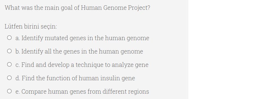 What was the main goal of Human Genome Project?
Lütfen birini seçin:
O a. Identify mutated genes in the human genome
O b. Identify all the genes in the human genome
O c. Find and develop a technique to analyze gene
O d. Find the function of human insulin gene
O e. Compare human genes from different regions
