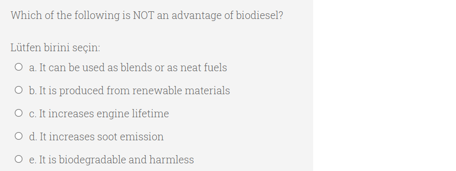 Which of the following is NOT an advantage of biodiesel?
Lütfen birini seçin:
O a. It can be used as blends or as neat fuels
O b. It is produced from renewable materials
O c. It increases engine lifetime
O d. It increases soot emission
O e. It is biodegradable and harmless
