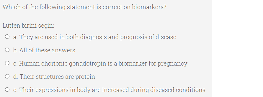 Which of the following statement is correct on biomarkers?
Lütfen birini seçin:
O a. They are used in both diagnosis and prognosis of disease
O b. All of these answers
O c. Human chorionic gonadotropin is a biomarker for pregnancy
O d. Their structures are protein
O e. Their expressions in body are increased during diseased conditions
