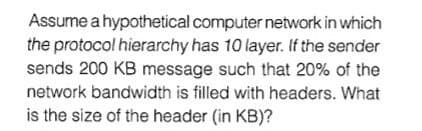 Assume a hypothetical computer network in which
the protocol hierarchy has 10 layer. If the sender
sends 200 KB message such that 20% of the
network bandwidth is filled with headers. What
is the size of the header (in KB)?
