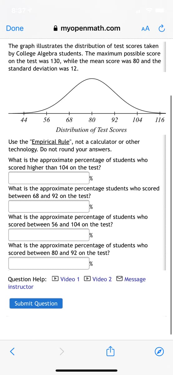 8:37
Done
A myopenmath.com
AA
The graph illustrates the distribution of test scores taken
by College Algebra students. The maximum possible score
on the test was 130, while the mean score was 80 and the
standard deviation was 12.
44
56
68
80
92
104
116
Distribution of Test Scores
Use the "Empirical Rule", not a calculator or other
technology. Do not round your answers.
What is the approximate percentage of students who
Scored higher than 104 on the test?
What is the approximate percentage students who scored
between 68 and 92 on the test?
What is the approximate percentage of students who
scored between 56 and 104 on the test?
%
What is the approximate percentage of students who
scored between 80 and 92 on the test?
Question Help: D Video 1 D Video 2 M Message
instructor
Submit Question
