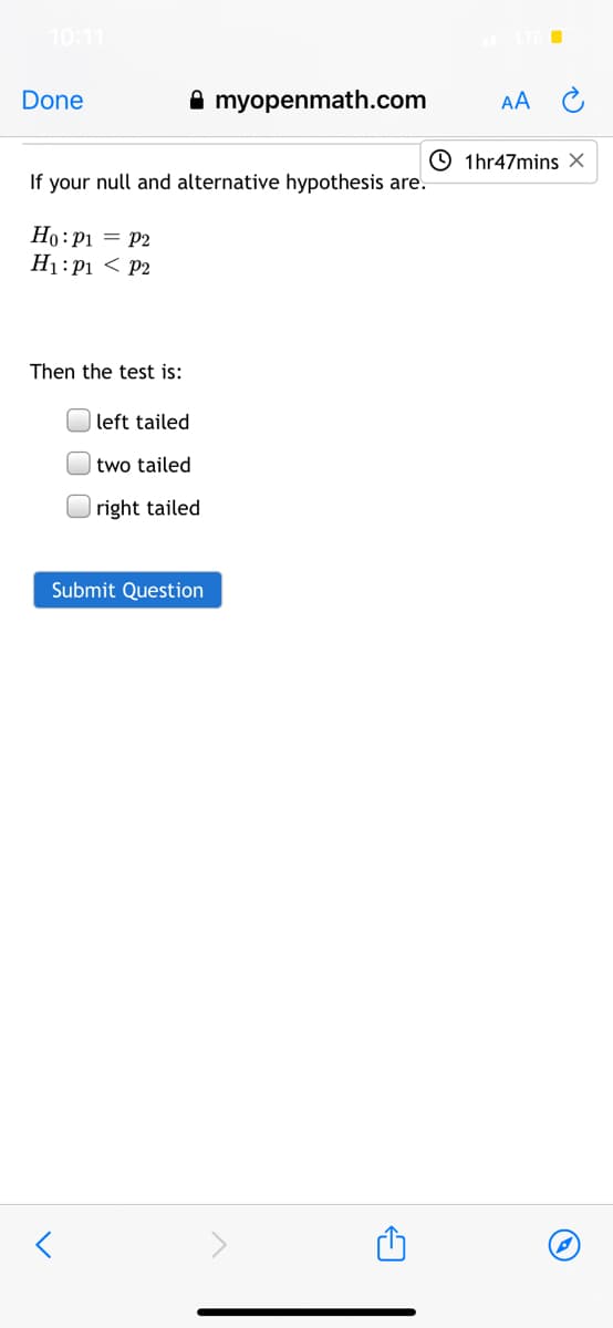 10:11
Done
A myopenmath.com
AA
© 1hr47mins X
If your null and alternative hypothesis are.
Ho:P1 = P2
H1:p1 < P2
Then the test is:
left tailed
two tailed
|right tailed
Submit Question
