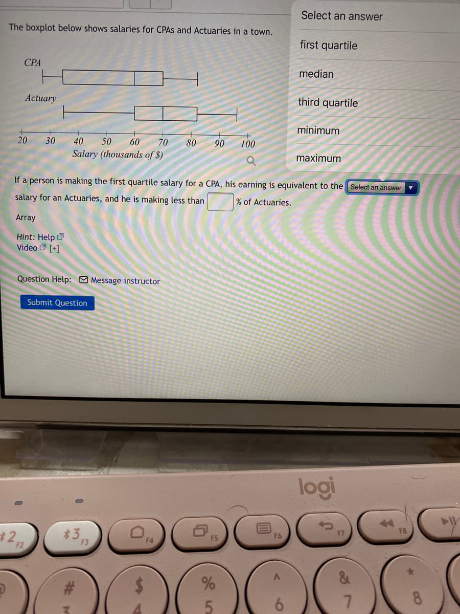 Select an answer
The boxplot below shows salaries for CPAS and Actuaries in a town.
first quartile
СРА
median
Actuary
third quartile
minimum
20
30
40
50
60
70
80
90
100
Salary (thousands of $)
maximum
If a person is making the first quartile salary for a CPA, his earning is equivalent to the Select an answer
salary for an Actuaries, and he is making less than
% of Actuaries.
Array
Hint: Help
Video [+]
Question Help: O Message instructor
Submit Question
logi
3
F5
F2
F3
8
91
