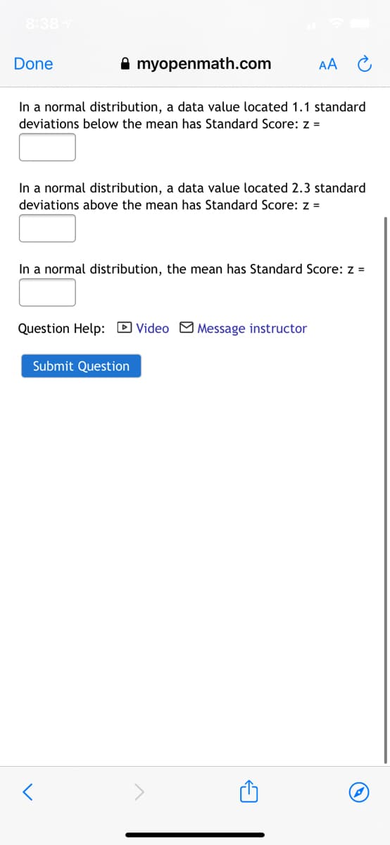 8:38
Done
A myopenmath.com
AA
In a normal distribution, a data value located 1.1 standard
deviations below the mean has Standard Score: z =
In a normal distribution, a data value located 2.3 standard
deviations above the mean has Standard Score: z =
In a normal distribution, the mean has Standard Score: z =
Question Help: D Video M Message instructor
Submit Question
