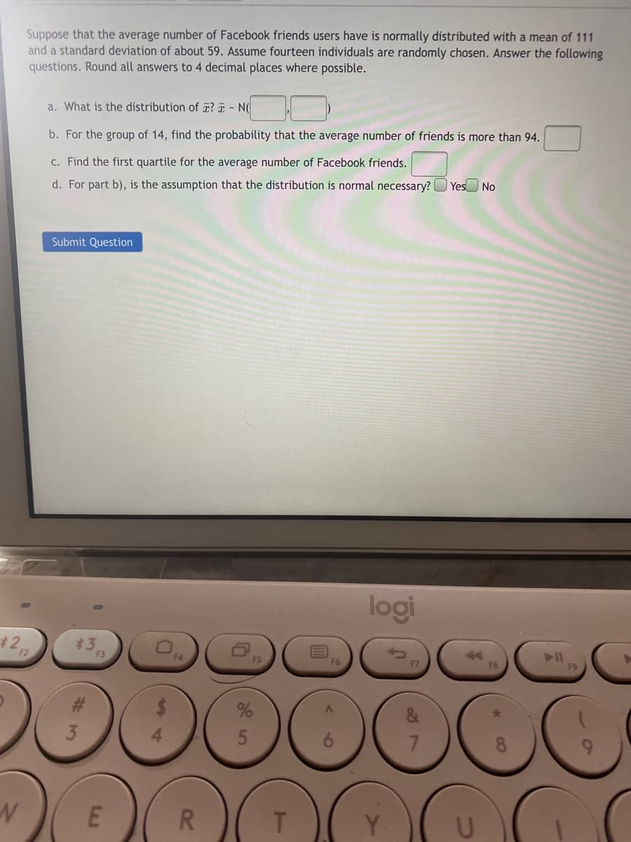 Suppose that the average number of Facebook friends users have is normally distributed with a mean of 111
and a standard deviation of about 59. Assume fourteen individuals are randomly chosen. Answer the following
questions. Round all answers to 4 decimal places where possible.
a. What is the distribution of æ? ¤ - N(
b. For the group of 14, find the probability that the average number of friends is more than 94.
c. Find the first quartile for the average number of Facebook friends.
d. For part b), is the assumption that the distribution is normal necessary?
Yes No
Submit Question
logi
F2
F5
3
R.
T.
*CO
8 7
6
