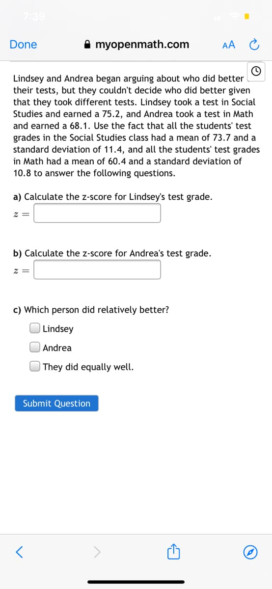 7:39
Done
A myopenmath.com
AA
Lindsey and Andrea began arguing about who did better
their tests, but they couldn't decide who did better given
that they took different tests. Lindsey took a test in Social
Studies and earned a 75.2, and Andrea took a test in Math
and earned a 68.1. Use the fact that all the students' test
grades in the Social Studies class had a mean of 73.7 and a
standard deviation of 11.4, and all the students' test grades
in Math had a mean of 60.4 and a standard deviation of
10.8 to answer the following questions.
a) Calculate the z-score for Lindsey's test grade.
= Z
b) Calculate the z-score for Andrea's test grade.
c) Which person did relatively better?
Lindsey
Andrea
| They did equally well.
Submit Question

