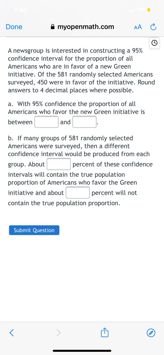 7:40
Done
A myopenmath.com
AA
A newsgroup is interested in constructing a 95%
confidence interval for the proportion of all
Americans who are in favor of a new Green
initiative. Of the 581 randomly selected Americans
surveyed, 450 were in favor of the initiative. Round
answers to 4 decimal places where possible.
a. With 95% confidence the proportion of all
Americans who favor the new Green initiative is
between
and
b. If many groups of 581 randomly selected
Americans were surveyed, then a different
confidence interval would be produced from each
group. About
percent of these confidence
intervals will contain the true population
proportion of Americans who favor the Green
initiative and about
percent will not
contain the true population proportion.
Submit Question
