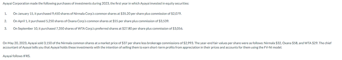 Ayayai Corporation made the following purchases of investments during 2023, the first year in which Ayayai invested in equity securities:
On January 15, it purchased 9,450 shares of Nirmala Corp.'s common shares at $35.20 per share plus commission of $2,079.
On April 1, it purchased 5,250 shares of Oxana Corp's common shares at $55 per share plus commission of $3,539.
3. On September 10, it purchased 7,350 shares of WTA Corp's preferred shares at $27.80 per share plus commission of $3,056.
1.
2.
On May 20, 2023, Ayayai sold 3,150 of the Nirmala common shares at a market price of $37 per share less brokerage commissions of $2,993. The year-end fair values per share were as follows: Nirmala $32, Oxana $58, and WTA $29. The chief
accountant of Ayayai tells you that Ayayai holds these investments with the intention of selling them to earn short-term profits from appreciation in their prices and accounts for them using the FV-NI model.
Ayayai follows IFRS.