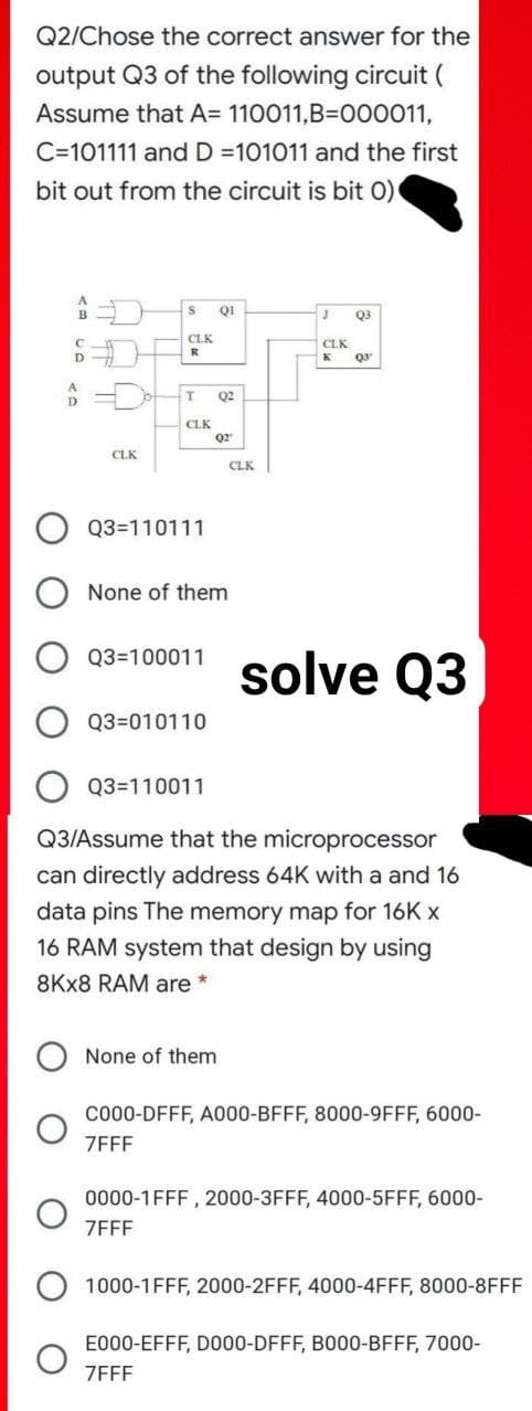 Q2/Chose the correct answer for the
output Q3 of the following circuit (
Assume that A= 110011,B=D000011,
C=101111 and D =101011 and the first
bit out from the circuit is bit 0)
QI
Q3
CLK
CLK
R
D
Q2
CLK
Q2
CLK
CLK
Q3=110111
None of them
solve Q3
Q3=100011
Q3=010110
Q3=110011
Q3/Assume that the microprocessor
can directly address 64K with a and 16
data pins The memory map for 16K x
16 RAM system that design by using
8KX8 RAM are
None of them
Co00-DFFF, A000-BFFF, 8000-9FFF, 6000-
ZFFF
0000-1FFF , 2000-3FFF, 4000-5FFF, 6000-
ZEFF
1000-1FFF, 2000-2FFF, 4000-4FFF, 8000-8FFF
E000-EFFF, DO00-DFFF, B000-BFFF, 7000-
ZFFF
