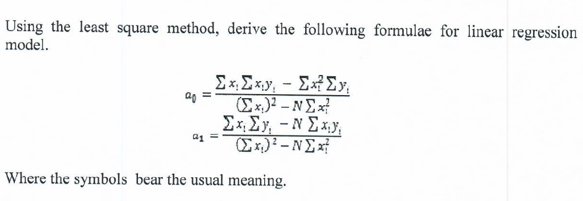 Using the least square method, derive the following formulae for linear regression
model.
Ex, Exy, - ExEy,
Ex.)2 -NE
Ex, Ey, - N Ex,y,
Ex)? –NEx
a1 =
Where the symbols bear the usual meaning.
