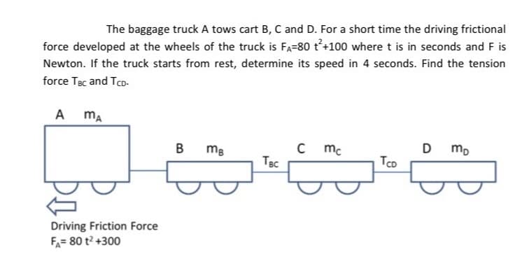 The baggage truck A tows cart B, C and D. For a short time the driving frictional
force developed at the wheels of the truck is Fa=80 t'+100 where t is in seconds and F is
Newton. If the truck starts from rest, determine its speed in 4 seconds. Find the tension
force Tạc and Tco-
A
ma
mg
mc
D
TBc
Tco
Driving Friction Force
FA= 80 t? +300
B.
