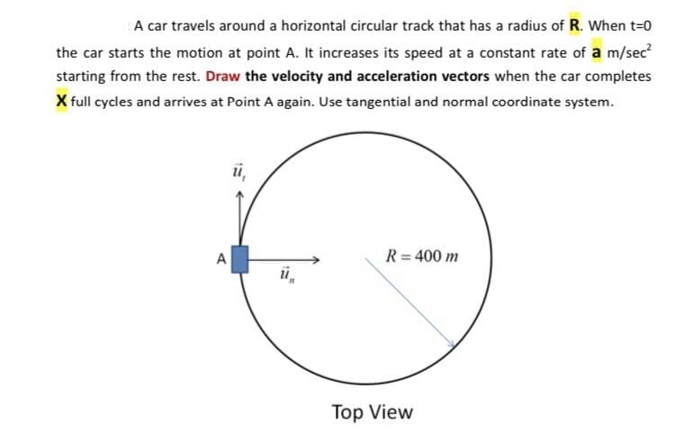 A car travels around a horizontal circular track that has a radius of R. When t=0
the car starts the motion at point A. It increases its speed at a constant rate of a m/sec?
starting from the rest. Draw the velocity and acceleration vectors when the car completes
X full cycles and arrives at Point A again. Use tangential and normal coordinate system.
ü,
A
R = 400 m
i,
Top View
