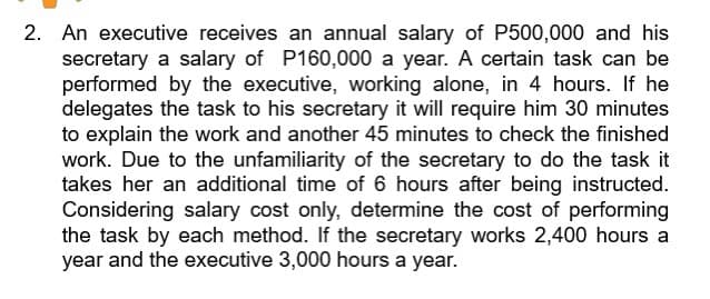 2. An executive receives an annual salary of P500,000 and his
secretary a salary of P160,000 a year. A certain task can be
performed by the executive, working alone, in 4 hours. If he
delegates the task to his secretary it will require him 30 minutes
to explain the work and another 45 minutes to check the finished
work. Due to the unfamiliarity of the secretary to do the task it
takes her an additional time of 6 hours after being instructed.
Considering salary cost only, determine the cost of performing
the task by each method. If the secretary works 2,400 hours a
year and the executive 3,000 hours a year.