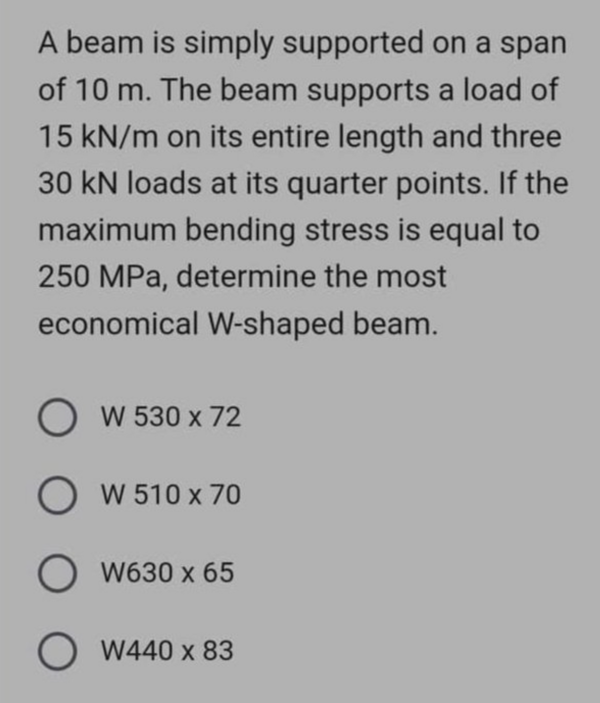 A beam is simply supported on a span
of 10 m. The beam supports a load of
15 kN/m on its entire length and three
30 kN loads at its quarter points. If the
maximum bending stress is equal to
250 MPa, determine the most
economical W-shaped beam.
OW 530 x 72
O W 510 x 70
O W630 x 65
O W440 x 83
