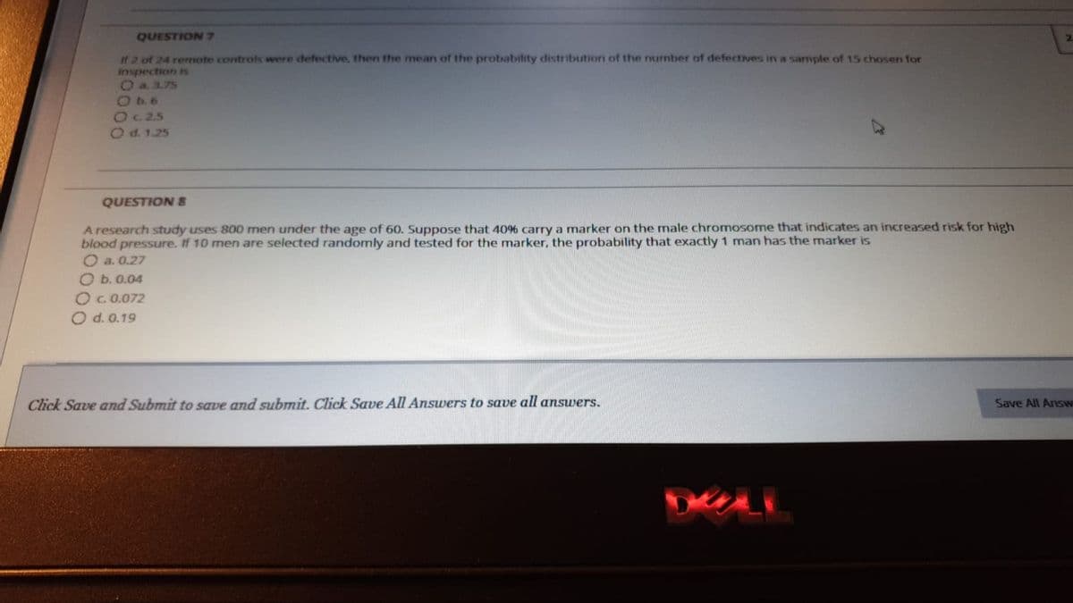 QUESTION 7
2\
If 2 of 24 renote controls were defective, then the mean of the probability distribution of the nurmber of defectives in a sample of 15 chosen for
inspection s
Oa3.75
O b. 6
Oc 2.5
Od. 1.25
QUESTION 8
A research study uses 800 men under the age of 60. Suppose that 40% carry a marker on the male chromosome that indicates an increased risk for high
blood pressure. If 10 men are selected randomly and tested for the marker, the probability that exactly 1 man has the marker is
O a. 0.27
O b. 0.04
Oc.0.072
O d. 0.19
Click Save and Submit to save and submit. Click Save All Answers to save all answers.
Save All Answ
