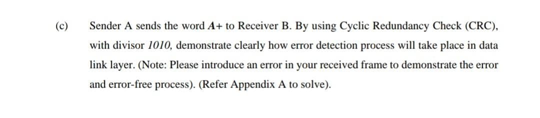 (c)
Sender A sends the word A+ to Receiver B. By using Cyclic Redundancy Check (CRC),
with divisor 1010, demonstrate clearly how error detection process will take place in data
link layer. (Note: Please introduce an error in your received frame to demonstrate the error
and error-free process). (Refer Appendix A to solve).
