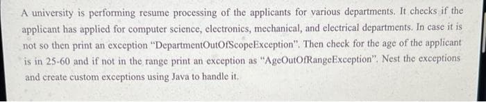 A university is performing resume processing of the applicants for various departments. It checks if the
applicant has applied for computer science, clectronics, mechanical, and electrical departments. In case it is
not so then print an exception "DepartmentOutOfScopeException". Then check for the age of the applicant
is in 25-60 and if not in the range print an exception as "AgeOutOfRangeException". Nest the exceptions
and create custom exceptions using Java to handle it.
