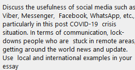 Discuss the usefulness of social media such as
Viber, Messenger, Facebook, WhatsApp, etc.,
particularly in this post COVID-19 crisis
situation. In terms of communication, lock-
downs people who are stuck in remote areas,
getting around the world news and update.
Use local and international examples in your
essay
