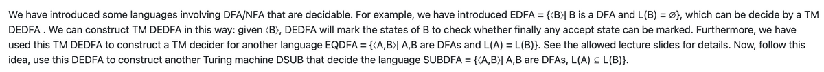 We have introduced some languages involving DFA/NFA that are decidable. For example, we have introduced EDFA = {{B)|B is a DFA and L(B) = Ø}, which can be decide by a TM
DEDFA . We can construct TM DEDFA in this way: given (B), DEDFA will mark the states of B to check whether finally any accept state can be marked. Furthermore, we have
used this TM DEDFA to construct a TM decider for another language EQDFA = {{A,B)| A,B are DFAS and L(A) = L(B)}. See the allowed lecture slides for details. Now, follow this
idea, use this DEDFA to construct another Turing machine DSUB that decide the language SUBDFA = {(A,B>| A,B are DFAS, L(A) C L(B)}.
