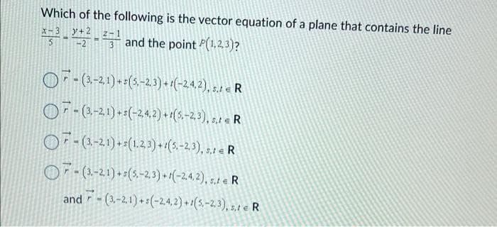 Which of the following is the vector equation of a plane that contains the line
y+2
*5³-22-²3 and the point P(1,2,3)?
- (3,-2, 1) + 5 (5,-2, 3) + 1(-2,4,2), 5.1 € R
OF (3,-2, 1) + s(-2,4, 2) + 1(5,-2,3), s,t = R
7- (3,-2.1) + s(1,2,3)+1(5,-2,3), s,t e R
OF (3.-2,1)+(5,-2,3)+(-2,4,2), s. e R
and (3.-2,1)+(-2,4,2)+1(5,-2,3), s,1 e R