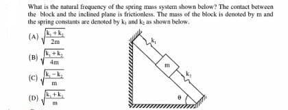 What is the natural frequency of the spring mass system shown below? The contact between
the block and the inclined plane is frictionless. The mass of the block is denoted by m and
the spring constants are denoted by k, and k: as shown below.
(A)
(B)
(C)
(D)
+k₂
2m
(k, +k,
4m
m
[k, +k
m
E