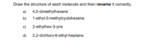 Draw the structure of each molecule and then rename it correctly.
a) 4,5-dimethylhexane
b) 1-ethyl-5-methylcyclohexene
c) 2-ethylhex-3-yne
d) 2,2-dichloro-6-ethyl-heptane

