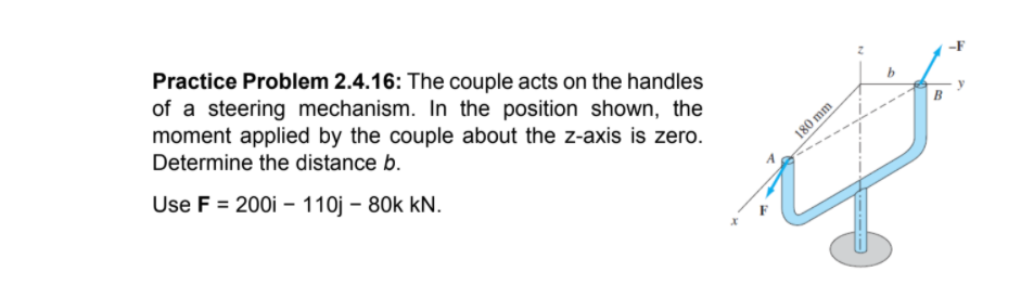 Practice Problem 2.4.16: The couple acts on the handles
of a steering mechanism. In the position shown, the
moment applied by the couple about the z-axis is zero.
Determine the distance b.
Use F = 200i – 110j – 80k kN.
180 mm
