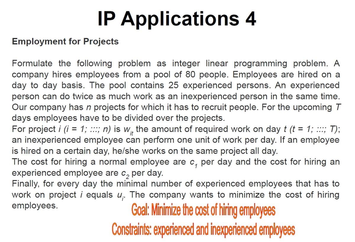 IP Applications 4
Employment for Projects
Formulate the following problem as integer linear programming problem. A
company hires employees from a pool of 80 people. Employees are hired on a
day to day basis. The pool contains 25 experienced persons. An experienced
person can do twice as much work as an inexperienced person in the same time.
Our company has n projects for which it has to recruit people. For the upcoming T
days employees have to be divided over the projects.
For project i (i = 1; :::; n) is w, the amount of required work on day t (t = 1; :::; T);
an inexperienced employee can perform one unit of work per day. If an employee
is hired on a certain day, he/she works on the same project all day.
The cost for hiring a normal employee are c, per day and the cost for hiring an
experienced employee are c, per day.
Finally, for every day the minimal number of experienced employees that has to
work on project i equals u,. The company wants to minimize the cost of hiring
employees.
1
Goal: Minimize the cost of hiring employees
Constraints: experienced and inexperienced employees
