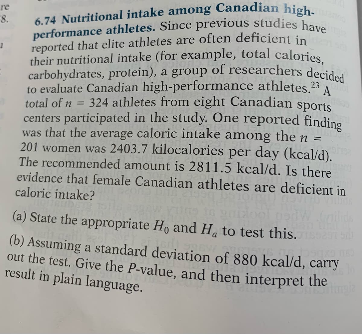 performance athletes. Since previous studies have
8.
performance athletes. Since previous studies hau
reported that elite athletes are often deficient in
their nutritional intake (for example, total calories
carbohydrates, protein), a group of researchers decided
to evaluate Canadian high-performance athletes.23
total of n = 324 athletes from eight Canadian sports
centers participated in the study. One reported finding
was that the average caloric intake among the n =
201 women was 2403.7 kilocalories per day (kcal/d).
The recommended amount is 2811.5 kcal/d. Is there
evidence that female Canadian athletes are deficient in
caloric intake?
their nutritional intake (for example, total calories,
carbohydrates, protein), a group of researchers decided
6.74 Nutritional intake among Canadian high- no
A
(a) State the appropriate Ho and H, to test this.
(b) Assuming a standard deviation of 880 kcal/d, carry
out the test. Give the P-value, and then interpret
result in plain language.
the
