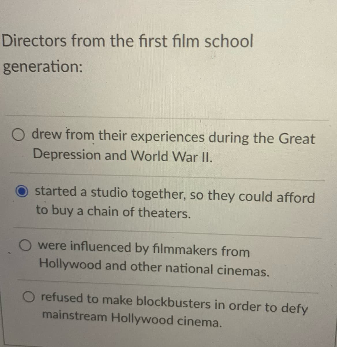 Directors from the first film school
generation:
O drew from their experiences during the Great
Depression and World War II.
O started a studio together, so they could afford
to buy a chain of theaters.
O were influenced by filmmakers from
Hollywood and other national cinemas.
O refused to make blockbusters in order to defy
mainstream Hollywood cinema.
