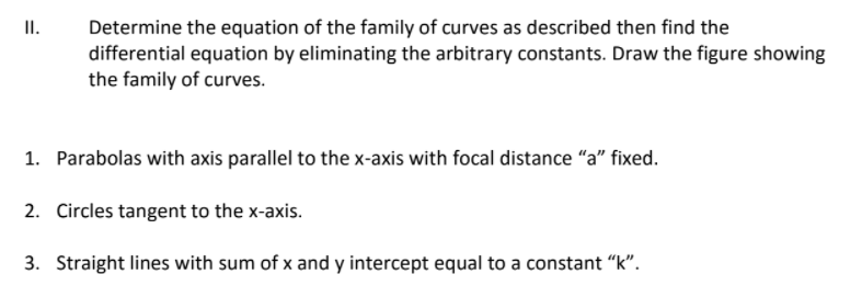 II.
Determine the equation of the family of curves as described then find the
differential equation by eliminating the arbitrary constants. Draw the figure showing
the family of curves.
1. Parabolas with axis parallel to thex-axis with focal distance "a" fixed.
2. Circles tangent to the x-axis.
3. Straight lines with sum of x and y intercept equal to a constant "k".
